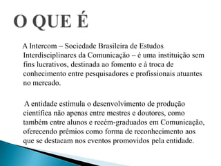 A Intercom – Sociedade Brasileira de Estudos
Interdisciplinares da Comunicação – é uma instituição sem
fins lucrativos, destinada ao fomento e à troca de
conhecimento entre pesquisadores e profissionais atuantes
no mercado.
A entidade estimula o desenvolvimento de produção
científica não apenas entre mestres e doutores, como
também entre alunos e recém-graduados em Comunicação,
oferecendo prêmios como forma de reconhecimento aos
que se destacam nos eventos promovidos pela entidade.
 