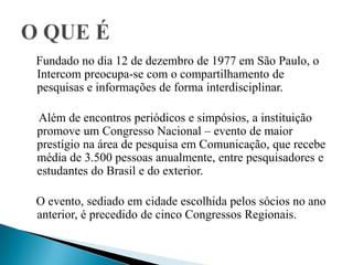 Fundado no dia 12 de dezembro de 1977 em São Paulo, o
Intercom preocupa-se com o compartilhamento de
pesquisas e informações de forma interdisciplinar.
Além de encontros periódicos e simpósios, a instituição
promove um Congresso Nacional – evento de maior
prestígio na área de pesquisa em Comunicação, que recebe
média de 3.500 pessoas anualmente, entre pesquisadores e
estudantes do Brasil e do exterior.
O evento, sediado em cidade escolhida pelos sócios no ano
anterior, é precedido de cinco Congressos Regionais.
 