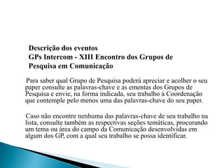 Para saber qual Grupo de Pesquisa poderá apreciar e acolher o seu
paper consulte as palavras-chave e as ementas dos Grupos de
Pesquisa e envie, na forma indicada, seu trabalho à Coordenação
que contemple pelo menos uma das palavras-chave do seu paper.
Caso não encontre nenhuma das palavras-chave de seu trabalho na
lista, consulte também as respectivas seções temáticas, procurando
um tema ou área do campo da Comunicação desenvolvidas em
algum dos GP, com a qual seu trabalho se possa identificar.
Descrição dos eventos
GPs Intercom - XIII Encontro dos Grupos de
Pesquisa em Comunicação
 
