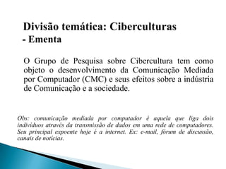 Divisão temática: Ciberculturas
- Ementa
O Grupo de Pesquisa sobre Cibercultura tem como
objeto o desenvolvimento da Comunicação Mediada
por Computador (CMC) e seus efeitos sobre a indústria
de Comunicação e a sociedade.
Obs: comunicação mediada por computador é aquela que liga dois
indivíduos através da transmissão de dados em uma rede de computadores.
Seu principal expoente hoje é a internet. Ex: e-mail, fórum de discussão,
canais de notícias.
 