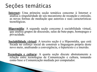 Internet: Uma primeira seção temática concerne à Internet e
analisa a singularidade de seu mecanismo de recepção e emissão,
as novas formas de mediação que autoriza e suas características
tecnológicas.
Hipermídia: A segunda seção concerne à sociabilidade virtual,
que analisa grupos de discussão, salas de bate-papo, homepages e
privacidade.
Sociabilidade virtual: A terceira seção é a Hipermídia, que está
focada no esforço social de construir a linguagem própria deste
novo meio, analisando a convergência, o hipertexto e a imersão.
Tecnologia e cultura: A quarta seção discute abstratamente a
relação entre tecnologias de Comunicação e cultura, tomando
como base a Comunicação mediada por computador.
 