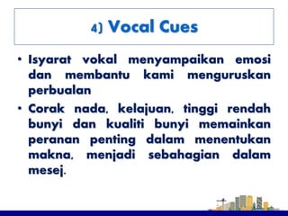 4) Vocal Cues
• Isyarat vokal menyampaikan emosi
dan membantu kami menguruskan
perbualan
• Corak nada, kelajuan, tinggi rendah
bunyi dan kualiti bunyi memainkan
peranan penting dalam menentukan
makna, menjadi sebahagian dalam
mesej.
 
