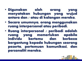 • Digunakan oleh orang yang
menyatakan hubungan yang wujud
antara dan / atau di kalangan mereka.
• Secara umumnya, orang menggunakan
ruang interpersonal atau peribadi.
• Ruang interpersonal / peribadi adalah
ruang yang memerlukan apabila
individu bertemu dan berbeza
bergantung kepada hubungan seorang
peserta, pertemuan komunikasi, dan
personaliti mereka.
 