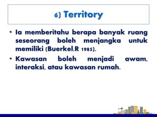 • Ia memberitahu berapa banyak ruang
seseorang boleh menjangka untuk
memiliki (Buerkel.R 1985).
• Kawasan boleh menjadi awam,
interaksi, atau kawasan rumah.
6) Territory
 