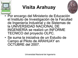 Visita Arahuay Por encargo del Ministerio de Educación el Instituto de Investigación de la Facultad de Ingeniería Industrial y de Sistemas de la UNIVERSIDAD NACIONAL DE INGENIERÍA se realizó un INFORME TECNICO del proyecto OLPC.  Se suma la iniciativa de un Estudio de Campo al Piloto de ARAHUAY en OCTUBRE del 2007. 