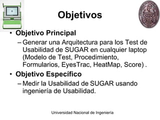Objetivos Objetivo Principal Generar  una Arquitectura para los Test de Usabilidad de SUGAR en cualquier laptop (Modelo de Test, Procedimiento, Formularios, EyesTrac, HeatMap, Score)   . Objetivo Específico Medir  la Usabilidad de   SUGAR usando ingeniería de Usabilidad. 
