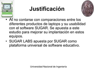 Justificación Al  no contarse con comparaciones entre los diferentes productos de laptops y su usabilidad con el software SUGAR. Se apuesta a este estudio para mejorar su implantaci ó n en estos equipos. SUGAR LABS apuesta por SUGAR como plataforma universal de software educativo. 