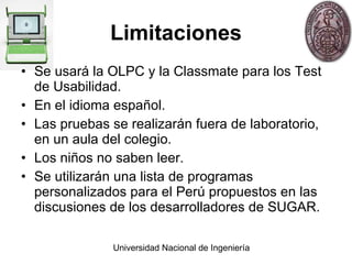 Limitaciones Se usará la OLPC y la Classmate para los Test de Usabilidad. En el idioma español. Las pruebas se realizarán fuera de laboratorio, en un aula del colegio. Los niños no saben leer. Se utilizarán una lista de programas personalizados para el Perú propuestos en las discusiones de los desarrolladores de SUGAR. 