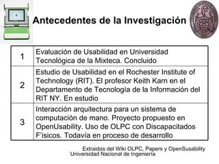 Antecedentes de la Investigación Extraidos  del Wiki OLPC, Papers y OpenSusability Interacción arquitectura para un sistema de computación de mano. Proyecto propuesto en OpenUsability. Uso de OLPC con Discapacitados F’isicos. Todavía en proceso de desarrollo 3 Estudio de Usabilidad en el Rochester Institute of Technology (RIT)‏. El profesor Keith Karn en el Departamento de Tecnología de la Información del RIT NY.  En estudio 2 1 Evaluación de Usabilidad en Universidad Tecnológica de la Mixteca. Concluido 