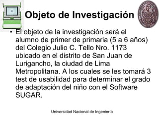 Objeto de Investigación El objeto de la investigación será el alumno de primer de primaria (5 a 6 años) del Colegio Julio C. Tello Nro. 1173 ubicado en el distrito de San Juan de Lurigancho, la ciudad de Lima Metropolitana. A los cuales se les tomará 3 test de usabilidad para determinar el grado de adaptación del niño con el Software SUGAR. 