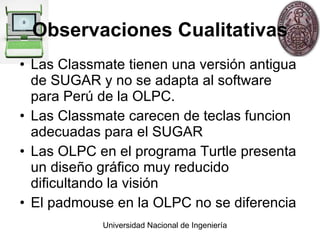 Observaciones Cualitativas Las Classmate tienen una versión antigua de SUGAR y no se adapta al software para Perú de la OLPC. Las Classmate carecen de teclas funcion adecuadas para el SUGAR Las OLPC en el programa Turtle presenta un diseño gráfico muy reducido dificultando la visión El padmouse en la OLPC no se diferencia 