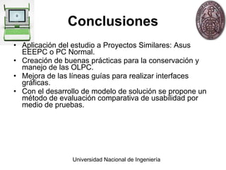 Conclusiones Aplicación del estudio a Proyectos Similares: Asus EEEPC o PC Normal. Creación de buenas prácticas para la conservación y manejo de las OLPC. Mejora de las líneas guías para realizar interfaces gráficas. Con el desarrollo de modelo de solución se propone un método de evaluación comparativa de usabilidad por medio de pruebas. 