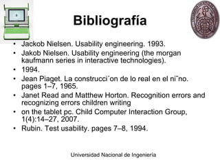 Bibliografía Jackob Nielsen. Usability engineering. 1993. Jakob Nielsen. Usability engineering (the morgan kaufmann series in interactive technologies). 1994. Jean Piaget. La construcci´on de lo real en el ni˜no. pages 1–7, 1965. Janet Read and Matthew Horton. Recognition errors and recognizing errors children writing on the tablet pc. Child Computer Interaction Group, 1(4):14–27, 2007. Rubin. Test usability. pages 7–8, 1994. 