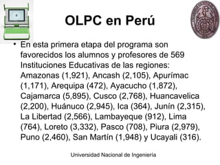 OLPC en Perú En esta primera etapa del programa son favorecidos los alumnos y profesores de 569 Instituciones Educativas de las regiones: Amazonas (1,921), Ancash (2,105), Apurímac (1,171), Arequipa (472), Ayacucho (1,872), Cajamarca (5,895), Cusco (2,768), Huancavelica (2,200), Huánuco (2,945), Ica (364), Junín (2,315), La Libertad (2,566), Lambayeque (912), Lima (764), Loreto (3,332), Pasco (708), Piura (2,979), Puno (2,460), San Martín (1,948) y Ucayali (316). 