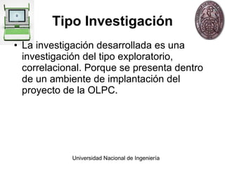 Tipo Investigación La investigación desarrollada es una investigación del tipo exploratorio, correlacional. Porque se presenta dentro de un ambiente de implantación del proyecto de la OLPC. 