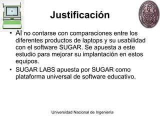 Justificación Al  no contarse con comparaciones entre los diferentes productos de laptops y su usabilidad con el software SUGAR. Se apuesta a este estudio para mejorar su implantaci ó n en estos equipos. SUGAR LABS apuesta por SUGAR como plataforma universal de software educativo. 