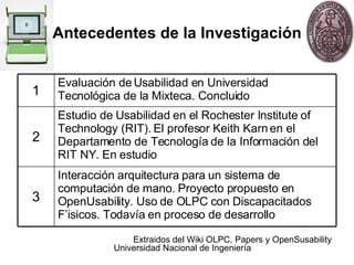 Antecedentes de la Investigación Extraidos  del Wiki OLPC, Papers y OpenSusability Interacción arquitectura para un sistema de computación de mano. Proyecto propuesto en OpenUsability. Uso de OLPC con Discapacitados F’isicos. Todavía en proceso de desarrollo 3 Estudio de Usabilidad en el Rochester Institute of Technology (RIT)‏. El profesor Keith Karn en el Departamento de Tecnología de la Información del RIT NY.  En estudio 2 1 Evaluación de Usabilidad en Universidad Tecnológica de la Mixteca. Concluido 