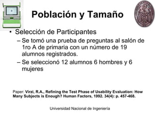 Población y Tamaño Selección de Participantes Se tomó una prueba de preguntas al salón de 1ro A de primaria con un número de 19 alumnos registrados.  Se seleccionó 12 alumnos 6 hombres y 6 mujeres Paper:  Virzi, R.A., Refining the Test Phase of Usability Evaluation: How Many Subjects is Enough? Human Factors, 1992. 34(4): p. 457-468.  