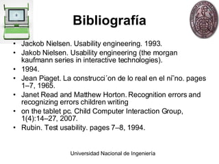 Bibliografía Jackob Nielsen. Usability engineering. 1993. Jakob Nielsen. Usability engineering (the morgan kaufmann series in interactive technologies). 1994. Jean Piaget. La construcci´on de lo real en el ni˜no. pages 1–7, 1965. Janet Read and Matthew Horton. Recognition errors and recognizing errors children writing on the tablet pc. Child Computer Interaction Group, 1(4):14–27, 2007. Rubin. Test usability. pages 7–8, 1994. 