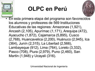 OLPC en Perú En esta primera etapa del programa son favorecidos los alumnos y profesores de 569 Instituciones Educativas de las regiones: Amazonas (1,921), Ancash (2,105), Apurímac (1,171), Arequipa (472), Ayacucho (1,872), Cajamarca (5,895), Cusco (2,768), Huancavelica (2,200), Huánuco (2,945), Ica (364), Junín (2,315), La Libertad (2,566), Lambayeque (912), Lima (764), Loreto (3,332), Pasco (708), Piura (2,979), Puno (2,460), San Martín (1,948) y Ucayali (316). 