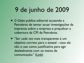 9 de junho de 2009
• O Globo publica editorial acusando a
  Petrobras de tentar acuar investigações da
  imprensa sobre a empresa e prejudicar a
  cobertura da CPI da Petrobras.
• “Ser cada vez mais transparente é um
  objetivo correto para a estatal - caso ela
  não o use como justiﬁcativa para agir
  deslealmente com os meios de
  comunicação.” (Link)
 