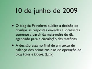 10 de junho de 2009
• O blog da Petrobras publica a decisão de
  divulgar as respostas enviadas a jornalistas
  somente a partir da meia-noite do dia
  agendado para a circulação das matérias.
• A decisão está no ﬁnal de um texto de
  balanço dos primeiros dias de operação do
  blog Fatos e Dados. (Link)
 
