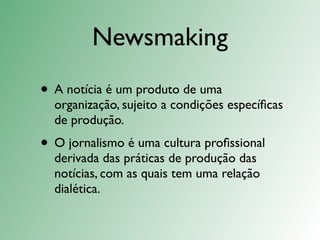 Newsmaking
• A notícia é um produto de uma
  organização, sujeito a condições especíﬁcas
  de produção.
• O jornalismo é uma cultura proﬁssional
  derivada das práticas de produção das
  notícias, com as quais tem uma relação
  dialética.
 
