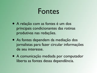 Fontes
• A relação com as fontes é um dos
  principais condicionantes das rotinas
  produtivas nas redações.
• As fontes dependem da mediação dos
  jornalistas para fazer circular informações
  de seu interesse.
• A comunicação mediada por computador
  liberta as fontes dessa dependência.
 