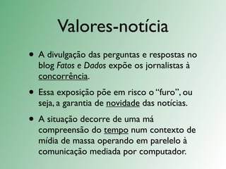 Valores-notícia
• A divulgação das perguntas e respostas no
  blog Fatos e Dados expõe os jornalistas à
  concorrência.
• Essa exposição põe em risco o “furo”, ou
  seja, a garantia de novidade das notícias.
• A situação decorre de uma má
  compreensão do tempo num contexto de
  mídia de massa operando em parelelo à
  comunicação mediada por computador.
 