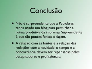 Conclusão
• Não é surpreendente que a Petrobras
  tenha usado um blog para perturbar a
  rotina produtiva da imprensa. Supreendente
  é que tão poucas fontes o façam.
• A relação com as fontes e a relação das
  redações com a novidade, o tempo e a
  concorrência devem ser repensadas pelos
  pesquisadores e proﬁssionais.
 
