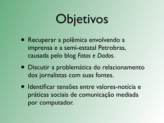 Objetivos
• Recuperar a polêmica envolvendo a
  imprensa e a semi-estatal Petrobras,
  causada pelo blog Fatos e Dados.
• Discutir a problemática do relacionamento
  dos jornalistas com suas fontes.
• Identiﬁcar tensões entre valores-notícia e
  práticas sociais de comunicação mediada
  por computador.
 