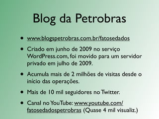 Blog da Petrobras
•   www.blogspetrobras.com.br/fatosedados
•   Criado em junho de 2009 no serviço
    WordPress.com, foi movido para um servidor
    privado em julho de 2009.
•   Acumula mais de 2 milhões de visitas desde o
    início das operações.
•   Mais de 10 mil seguidores no Twitter.
•   Canal no YouTube: www.youtube.com/
    fatosedadospetrobras (Quase 4 mil visualiz.)
 