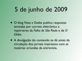 5 de junho de 2009
• O blog Fatos e Dados publica respostas
  enviadas por correio eletrônico a
  repórteres da Folha de São Paulo e de O
  Globo.
• A divulgação do conteúdo se dá antes da
  circulação dos jornais impressos com as
  matérias oriundas da entrevista.
 