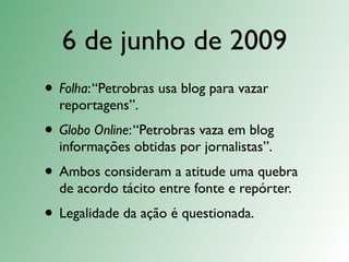 6 de junho de 2009
• Folha: “Petrobras usa blog para vazar
  reportagens”.
• Globo Online: “Petrobras vaza em blog
  informações obtidas por jornalistas”.
• Ambos consideram a atitude uma quebra
  de acordo tácito entre fonte e repórter.
• Legalidade da ação é questionada.
 