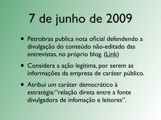 7 de junho de 2009
• Petrobras publica nota oﬁcial defendendo a
  divulgação do conteúdo não-editado das
  entrevistas, no próprio blog. (Link)
• Considera a ação legítima, por serem as
  informações da empresa de caráter público.
• Atribui um caráter democrático à
  estratégia: “relação direta entre a fonte
  divulgadora de infomação e leitores”.
 