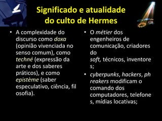 Significado e atualidade do culto de HermesA complexidade do discurso como doxa(opinião vivenciada no senso comum), como techné(expressão da arte e dos saberes práticos), e como epistème(saber especulativo, ciência, filosofia).O métierdos engenheiros de comunicação, criadores do soft, técnicos, inventores;cyberpunks, hackers, phreakersmodificam o comando dos computadores, telefones, mídias locativas;