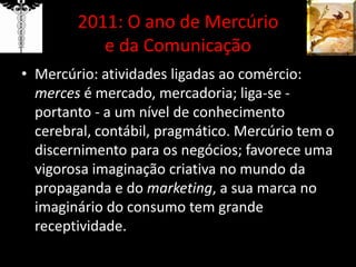 2011: O ano de Mercúrio e da ComunicaçãoMercúrio: atividades ligadas ao comércio: mercesé mercado, mercadoria; liga-se - portanto - a um nível de conhecimento cerebral, contábil, pragmático. Mercúrio tem o discernimento para os negócios; favorece uma vigorosa imaginação criativa no mundo da propaganda e do marketing, a sua marca no imaginário do consumo tem grande receptividade.