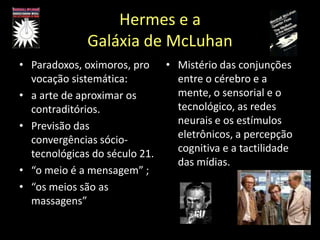Hermes e a Galáxia de McLuhanParadoxos, oximoros, provocação sistemática: a arte de aproximar os contraditórios. Previsão das convergências sócio-tecnológicas do século 21. “o meio é a mensagem” ; “os meios são as massagens”Mistério das conjunções entre o cérebro e a mente, o sensorial e o tecnológico, as redes neurais e os estímulos eletrônicos, a percepção cognitiva e a tactilidade das mídias.