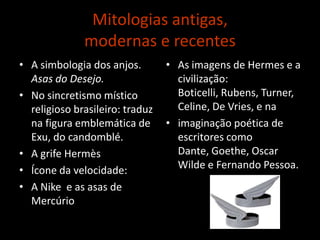 Mitologias antigas, modernas e recentesA simbologia dos anjos. Asas do Desejo. No sincretismo místico religioso brasileiro: traduz na figura emblemática de Exu, do candomblé.A grife HermèsÍcone da velocidade: A Nike  e as asas de MercúrioAs imagens de Hermes e a civilização: Boticelli, Rubens, Turner, Celine, De Vries, e naimaginação poética de escritores como Dante, Goethe, Oscar Wilde e Fernando Pessoa.