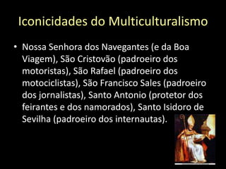 Iconicidades do MulticulturalismoNossa Senhora dos Navegantes (e da Boa Viagem), São Cristovão (padroeiro dos motoristas), São Rafael (padroeiro dos motociclistas), São Francisco Sales (padroeiro dos jornalistas), Santo Antonio (protetor dos feirantes e dos namorados), Santo Isidoro de Sevilha (padroeiro dos internautas).
