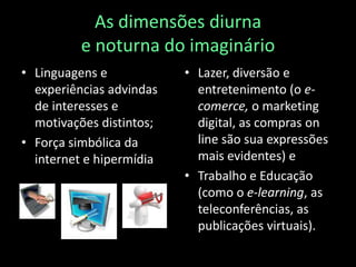 As dimensões diurna e noturna do imaginárioLinguagens e experiências advindas de interesses e motivações distintos;Força simbólica da internet e hipermídiaLazer, diversão e entretenimento (o e-comerce, o marketing digital, as compras onlinesão sua expressões mais evidentes) e Trabalho e Educação (como o e-learning, as teleconferências, as publicações virtuais).