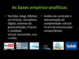 As bases empírico-analíticasYouTube, blogs, Bibliotecas Virtuais, Jornalismo Digital, sistemas de geolocalização, Cinema e realidade virtual, transmidia, cross mídia.Análise de conteúdo e interpretação da complexidade cultural na era da comunicação compartilhada