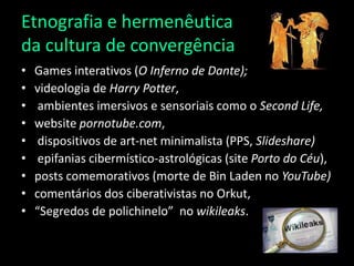 Etnografia e hermenêutica da cultura de convergênciaGames interativos (O Inferno de Dante);videologiade Harry Potter,  ambientes imersivose sensoriais como o SecondLife, website pornotube.com, dispositivos de art-netminimalista (PPS, Slideshare)epifaniascibermístico-astrológicas (site Porto do Céu),posts comemorativos (morte de Bin Laden no YouTube)comentários dos ciberativistasno Orkut, “Segredos de polichinelo” no wikileaks.