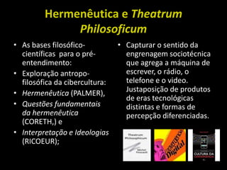 Hermenêutica e Theatrum PhilosoficumAs bases filosófico-científicas  para o pré-entendimento:Exploração antropo-filosófica da cibercultura:Hermenêutica (PALMER), Questões fundamentais da hermenêutica (CORETH,) e Interpretação e Ideologias (RICOEUR);Capturar o sentido da engrenagem sociotécnica que agrega a máquina de escrever, o rádio, o telefone e o video. Justaposição de produtos de eras tecnológicas distintas e formas de percepção diferenciadas.