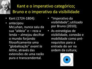 Kant e o imperativo categórico;Brunoe o imperativo da visibilidade Kant (1724-1804):antecipou McLuhan, nunca saiu da sua “aldeia” e – reza a lenda – almejou decifrar o mundo forjando filosoficamente uma “globalização” avantlalettre, através das extensões de uma razão pura e transcendental.“Imperativo da visibilidade”,:utilizado por Bruno (2010); As estratégias de visibilidade, conexão e mobilidade como pré-requisitos para a entrada do ser na ordem da cultura;