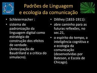 Padrões de Linguagem e ecologia da comunicaçãoSchleiermacher :sistema de padronização da linguagem digital como estratégia de construção dos efeitos de verdade. (Antecipação de Baudrillard e a crítica do simulacro).Dilthey (1833-1911):abre caminho para as futuras reflexões, no sec.21, o espírito do tempo, a inteligência cognitiva e a ecologia da comunicação (desenvolvidas por Bateson, e Escola de Chicago).