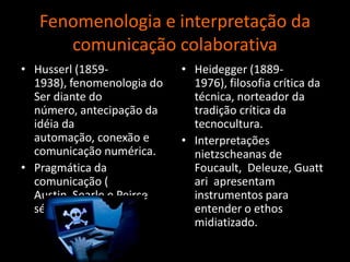 Fenomenologia e interpretação da comunicação colaborativaHusserl (1859-1938), fenomenologia do Ser diante do número, antecipação da idéia da automação, conexão e comunicação numérica.Pragmática da comunicação( Austin, Searle e Peirceséc. 20).Heidegger (1889-1976), filosofia crítica da técnica, norteador da tradição crítica da tecnocultura.Interpretações nietzscheanas de Foucault,  Deleuze, Guattariapresentam instrumentos para entender o ethos midiatizado. 