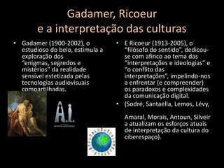 Gadamer, Ricoeure a interpretação das culturasGadamer (1900-2002), o estudioso do belo, estimula a exploração dos “enigmas, segredos e mistérios” darealidade sensível estetizada pelas tecnologias audiovisuais compartilhadas.E Ricoeur (1913-2005), o “filósofo do sentido”, dedicou-se com afinco ao tema das “interpretações e ideologias” e “o conflito das interpretações”, impelindo-nos a enfrentar (e compreender) os paradoxos e complexidades da comunicação digital.(Sodré, Santaella, Lemos, Lévy, Amaral, Morais, Antoun, Silveira atualizam os esforços atuais de interpretação da cultura do ciberespaço).