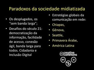Paradoxos da sociedade midiatizadaOs desplugados, os “sem banda larga”; Desafios do século 21: democratização da informação, facilidade de acesso, conexão ágil, banda larga para todos. Cidadania e Inclusão DigitalEstratégias globais da comunicação em rede:Chiapas, Gênova, Seattle, Primavera Árabe,América Latina