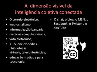 A  dimensão visível dainteligência coletiva conectadaO correio eletrônico, webjornalismo, informatização bancária,medicina computadorizada, voto eletrônico, GPS, enciclopédias , bibliotecas virtuais, teleconferências,educação mediada pela tecnologia;O chat, o blog, o MSN, o Facebook, o Twitter e o YouTube